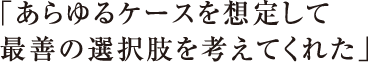 「あらゆるケースを想定して最善の選択肢を考えてくれた」