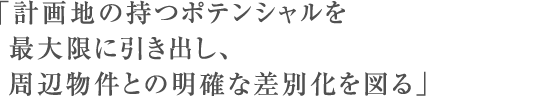 「計画地の持つポテンシャルを最大限に引き出し、周辺物件との明確な差別化を図る」