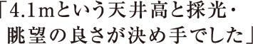 「4.1mという天井高と採光・眺望の良さが決め手でした」