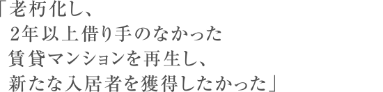 「老朽化し、2年以上借り手のなかった賃貸マンションを再生し、新たな入居者を獲得したかった」