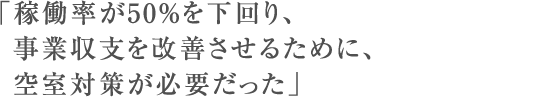 「稼働率が50%を下回り、事業収支を改善させるために、空室対策が必要だった」