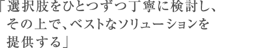 「選択肢をひとつずつ丁寧に検討し、その上で、ベストなソリューションを提供する」