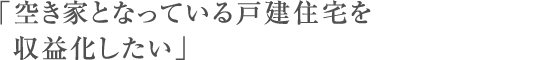 「空き家となっている戸建住宅を収益化したい」